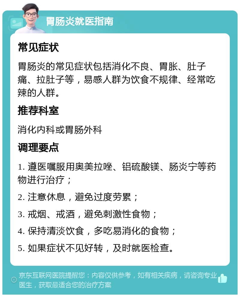 胃肠炎就医指南 常见症状 胃肠炎的常见症状包括消化不良、胃胀、肚子痛、拉肚子等，易感人群为饮食不规律、经常吃辣的人群。 推荐科室 消化内科或胃肠外科 调理要点 1. 遵医嘱服用奥美拉唑、铝硫酸镁、肠炎宁等药物进行治疗； 2. 注意休息，避免过度劳累； 3. 戒烟、戒酒，避免刺激性食物； 4. 保持清淡饮食，多吃易消化的食物； 5. 如果症状不见好转，及时就医检查。