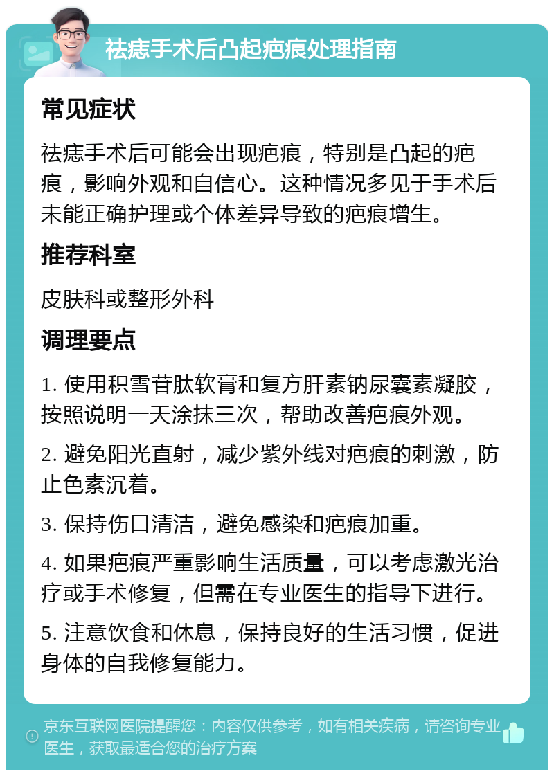 祛痣手术后凸起疤痕处理指南 常见症状 祛痣手术后可能会出现疤痕，特别是凸起的疤痕，影响外观和自信心。这种情况多见于手术后未能正确护理或个体差异导致的疤痕增生。 推荐科室 皮肤科或整形外科 调理要点 1. 使用积雪苷肽软膏和复方肝素钠尿囊素凝胶，按照说明一天涂抹三次，帮助改善疤痕外观。 2. 避免阳光直射，减少紫外线对疤痕的刺激，防止色素沉着。 3. 保持伤口清洁，避免感染和疤痕加重。 4. 如果疤痕严重影响生活质量，可以考虑激光治疗或手术修复，但需在专业医生的指导下进行。 5. 注意饮食和休息，保持良好的生活习惯，促进身体的自我修复能力。