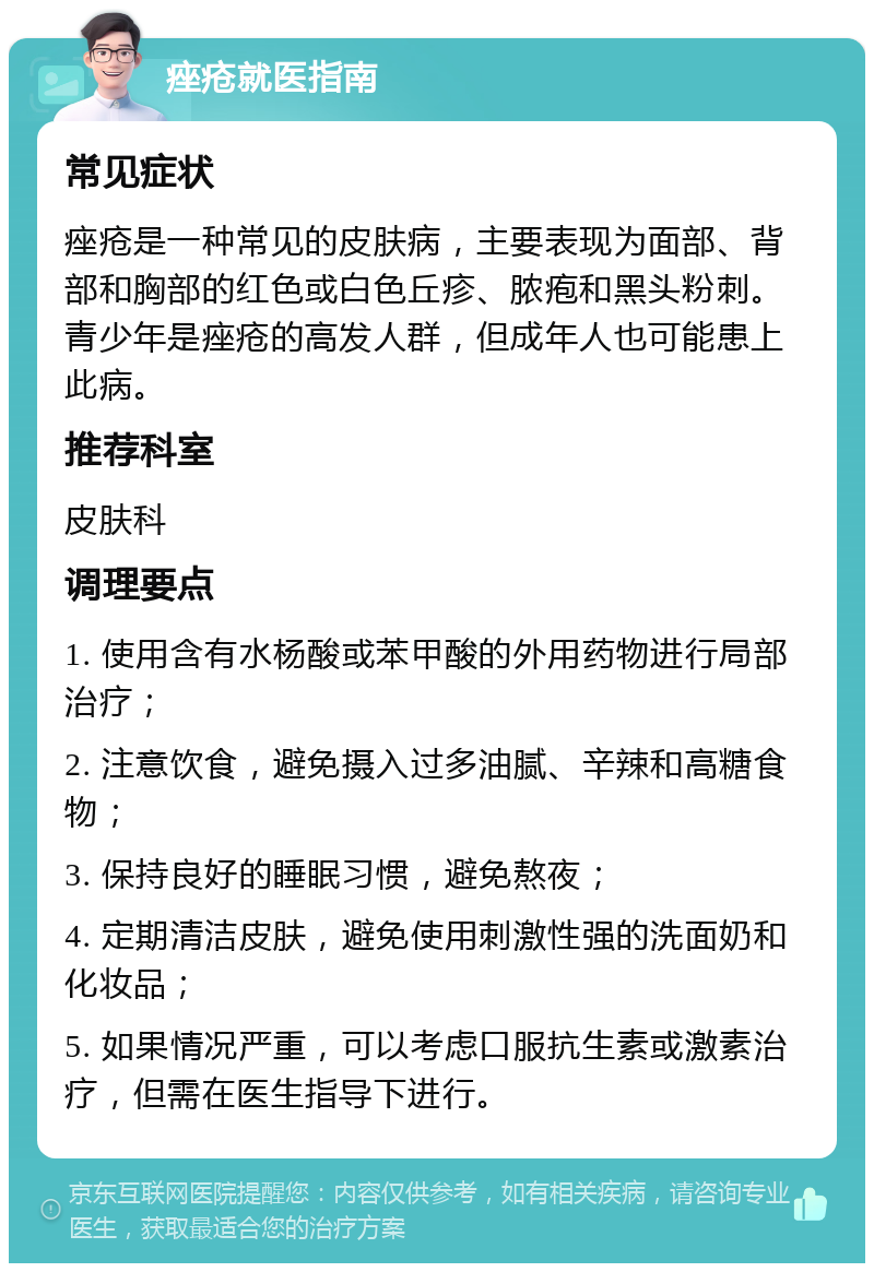 痤疮就医指南 常见症状 痤疮是一种常见的皮肤病，主要表现为面部、背部和胸部的红色或白色丘疹、脓疱和黑头粉刺。青少年是痤疮的高发人群，但成年人也可能患上此病。 推荐科室 皮肤科 调理要点 1. 使用含有水杨酸或苯甲酸的外用药物进行局部治疗； 2. 注意饮食，避免摄入过多油腻、辛辣和高糖食物； 3. 保持良好的睡眠习惯，避免熬夜； 4. 定期清洁皮肤，避免使用刺激性强的洗面奶和化妆品； 5. 如果情况严重，可以考虑口服抗生素或激素治疗，但需在医生指导下进行。