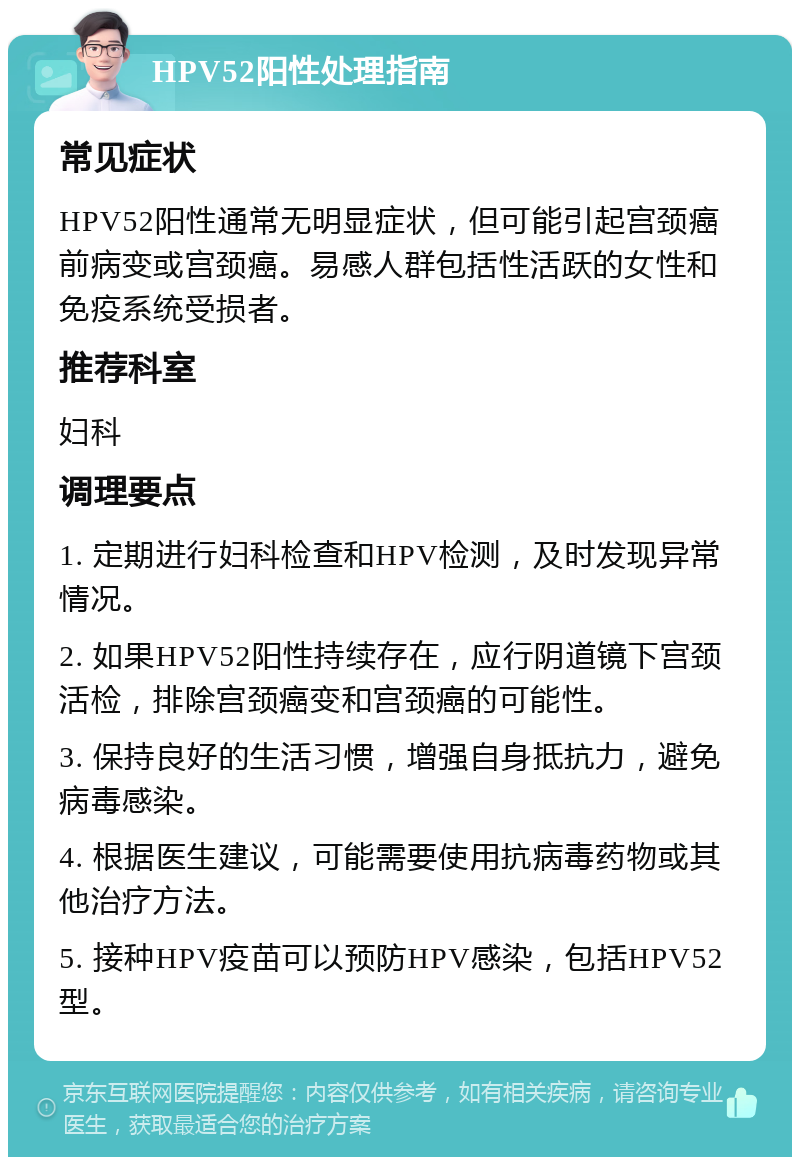 HPV52阳性处理指南 常见症状 HPV52阳性通常无明显症状，但可能引起宫颈癌前病变或宫颈癌。易感人群包括性活跃的女性和免疫系统受损者。 推荐科室 妇科 调理要点 1. 定期进行妇科检查和HPV检测，及时发现异常情况。 2. 如果HPV52阳性持续存在，应行阴道镜下宫颈活检，排除宫颈癌变和宫颈癌的可能性。 3. 保持良好的生活习惯，增强自身抵抗力，避免病毒感染。 4. 根据医生建议，可能需要使用抗病毒药物或其他治疗方法。 5. 接种HPV疫苗可以预防HPV感染，包括HPV52型。