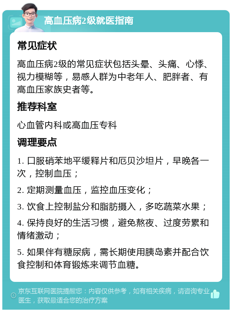 高血压病2级就医指南 常见症状 高血压病2级的常见症状包括头晕、头痛、心悸、视力模糊等，易感人群为中老年人、肥胖者、有高血压家族史者等。 推荐科室 心血管内科或高血压专科 调理要点 1. 口服硝苯地平缓释片和厄贝沙坦片，早晚各一次，控制血压； 2. 定期测量血压，监控血压变化； 3. 饮食上控制盐分和脂肪摄入，多吃蔬菜水果； 4. 保持良好的生活习惯，避免熬夜、过度劳累和情绪激动； 5. 如果伴有糖尿病，需长期使用胰岛素并配合饮食控制和体育锻炼来调节血糖。