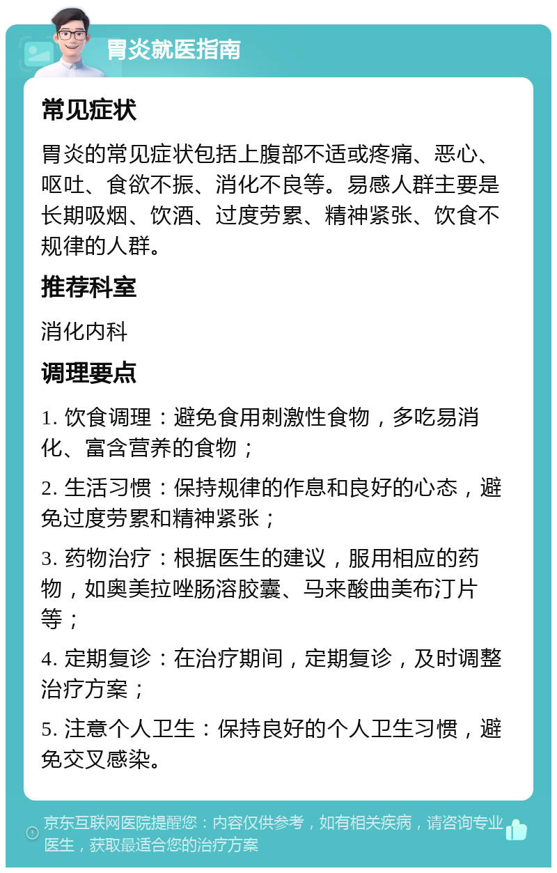 胃炎就医指南 常见症状 胃炎的常见症状包括上腹部不适或疼痛、恶心、呕吐、食欲不振、消化不良等。易感人群主要是长期吸烟、饮酒、过度劳累、精神紧张、饮食不规律的人群。 推荐科室 消化内科 调理要点 1. 饮食调理：避免食用刺激性食物，多吃易消化、富含营养的食物； 2. 生活习惯：保持规律的作息和良好的心态，避免过度劳累和精神紧张； 3. 药物治疗：根据医生的建议，服用相应的药物，如奥美拉唑肠溶胶囊、马来酸曲美布汀片等； 4. 定期复诊：在治疗期间，定期复诊，及时调整治疗方案； 5. 注意个人卫生：保持良好的个人卫生习惯，避免交叉感染。