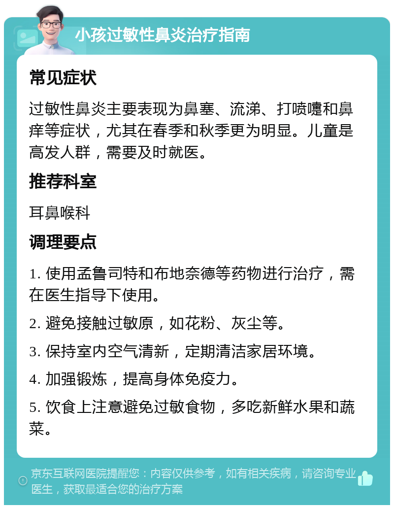 小孩过敏性鼻炎治疗指南 常见症状 过敏性鼻炎主要表现为鼻塞、流涕、打喷嚏和鼻痒等症状，尤其在春季和秋季更为明显。儿童是高发人群，需要及时就医。 推荐科室 耳鼻喉科 调理要点 1. 使用孟鲁司特和布地奈德等药物进行治疗，需在医生指导下使用。 2. 避免接触过敏原，如花粉、灰尘等。 3. 保持室内空气清新，定期清洁家居环境。 4. 加强锻炼，提高身体免疫力。 5. 饮食上注意避免过敏食物，多吃新鲜水果和蔬菜。