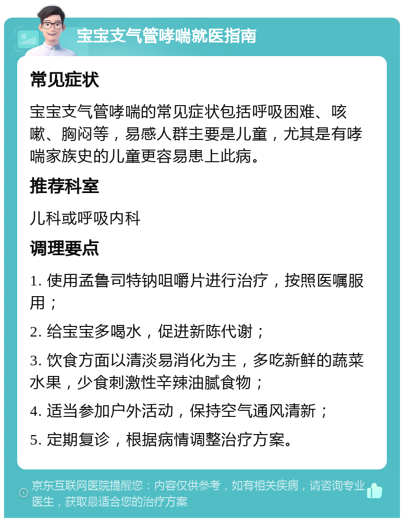 宝宝支气管哮喘就医指南 常见症状 宝宝支气管哮喘的常见症状包括呼吸困难、咳嗽、胸闷等，易感人群主要是儿童，尤其是有哮喘家族史的儿童更容易患上此病。 推荐科室 儿科或呼吸内科 调理要点 1. 使用孟鲁司特钠咀嚼片进行治疗，按照医嘱服用； 2. 给宝宝多喝水，促进新陈代谢； 3. 饮食方面以清淡易消化为主，多吃新鲜的蔬菜水果，少食刺激性辛辣油腻食物； 4. 适当参加户外活动，保持空气通风清新； 5. 定期复诊，根据病情调整治疗方案。