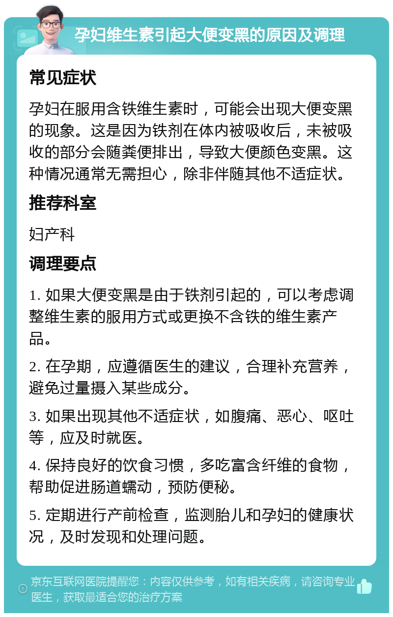 孕妇维生素引起大便变黑的原因及调理 常见症状 孕妇在服用含铁维生素时，可能会出现大便变黑的现象。这是因为铁剂在体内被吸收后，未被吸收的部分会随粪便排出，导致大便颜色变黑。这种情况通常无需担心，除非伴随其他不适症状。 推荐科室 妇产科 调理要点 1. 如果大便变黑是由于铁剂引起的，可以考虑调整维生素的服用方式或更换不含铁的维生素产品。 2. 在孕期，应遵循医生的建议，合理补充营养，避免过量摄入某些成分。 3. 如果出现其他不适症状，如腹痛、恶心、呕吐等，应及时就医。 4. 保持良好的饮食习惯，多吃富含纤维的食物，帮助促进肠道蠕动，预防便秘。 5. 定期进行产前检查，监测胎儿和孕妇的健康状况，及时发现和处理问题。