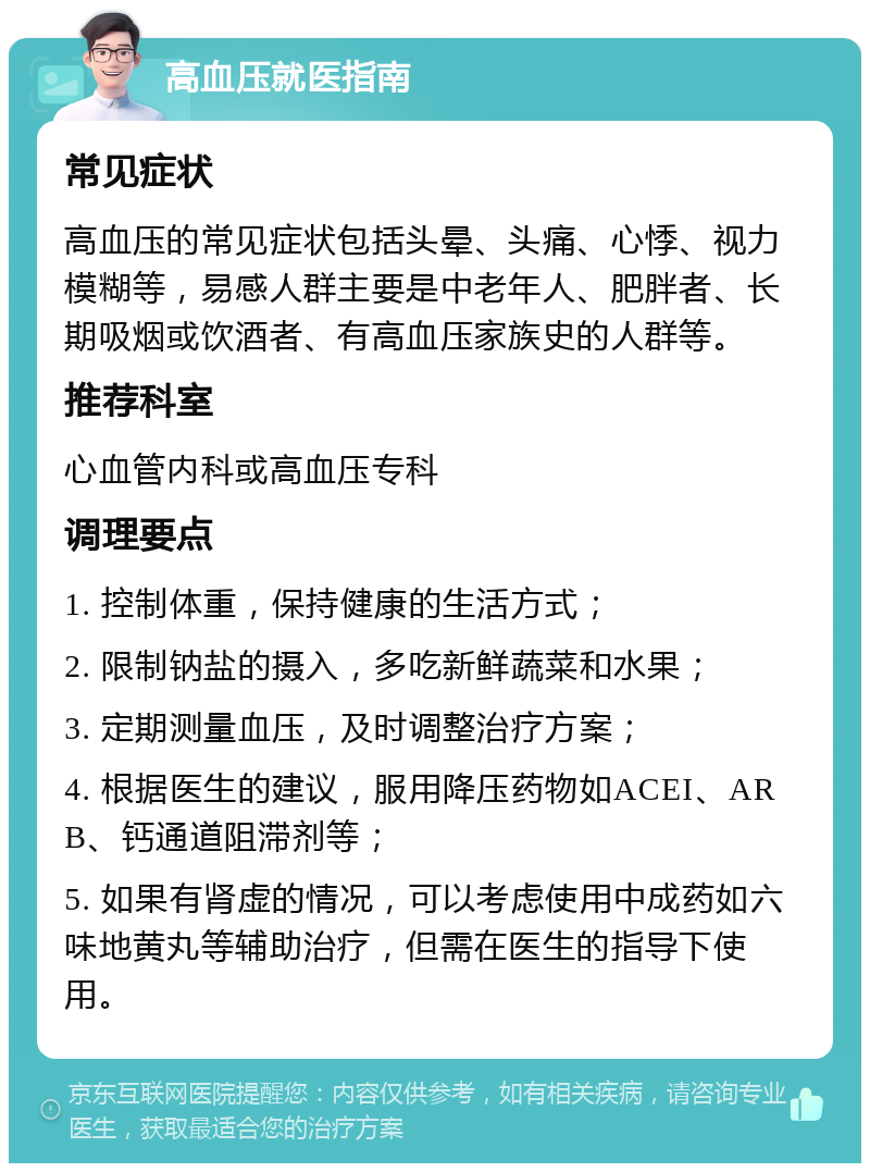 高血压就医指南 常见症状 高血压的常见症状包括头晕、头痛、心悸、视力模糊等，易感人群主要是中老年人、肥胖者、长期吸烟或饮酒者、有高血压家族史的人群等。 推荐科室 心血管内科或高血压专科 调理要点 1. 控制体重，保持健康的生活方式； 2. 限制钠盐的摄入，多吃新鲜蔬菜和水果； 3. 定期测量血压，及时调整治疗方案； 4. 根据医生的建议，服用降压药物如ACEI、ARB、钙通道阻滞剂等； 5. 如果有肾虚的情况，可以考虑使用中成药如六味地黄丸等辅助治疗，但需在医生的指导下使用。