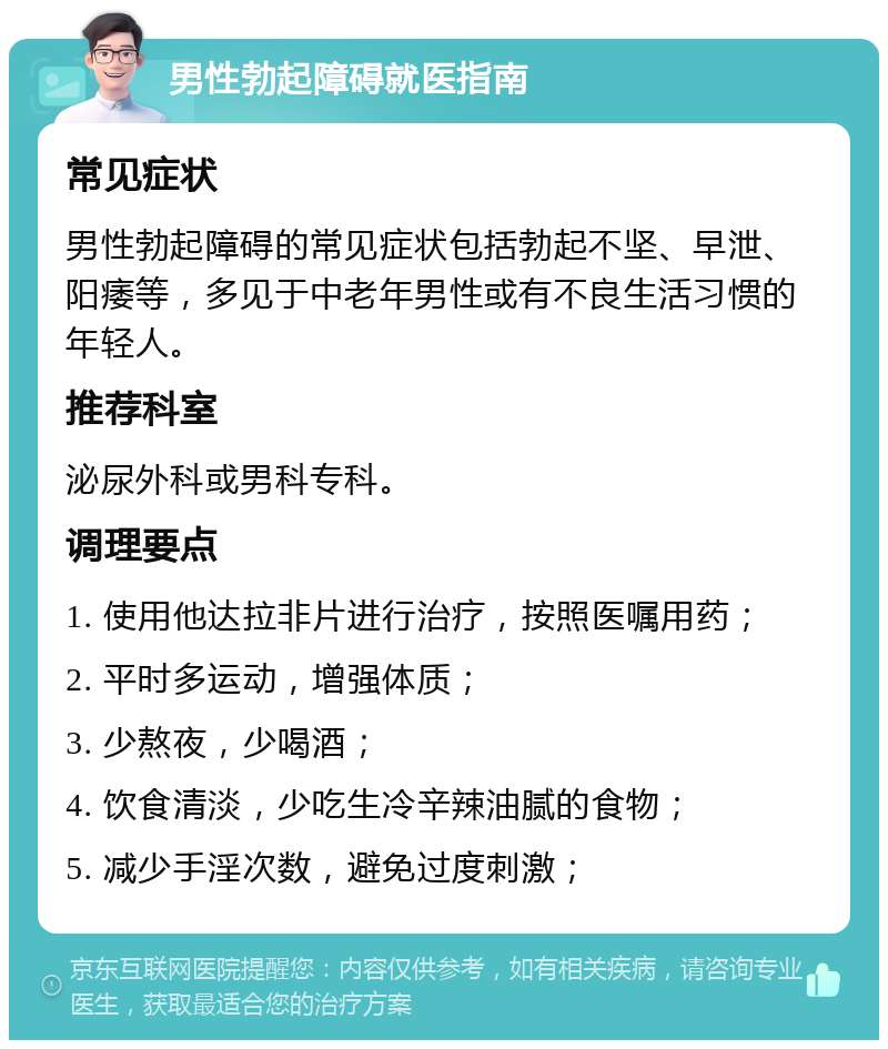 男性勃起障碍就医指南 常见症状 男性勃起障碍的常见症状包括勃起不坚、早泄、阳痿等，多见于中老年男性或有不良生活习惯的年轻人。 推荐科室 泌尿外科或男科专科。 调理要点 1. 使用他达拉非片进行治疗，按照医嘱用药； 2. 平时多运动，增强体质； 3. 少熬夜，少喝酒； 4. 饮食清淡，少吃生冷辛辣油腻的食物； 5. 减少手淫次数，避免过度刺激；