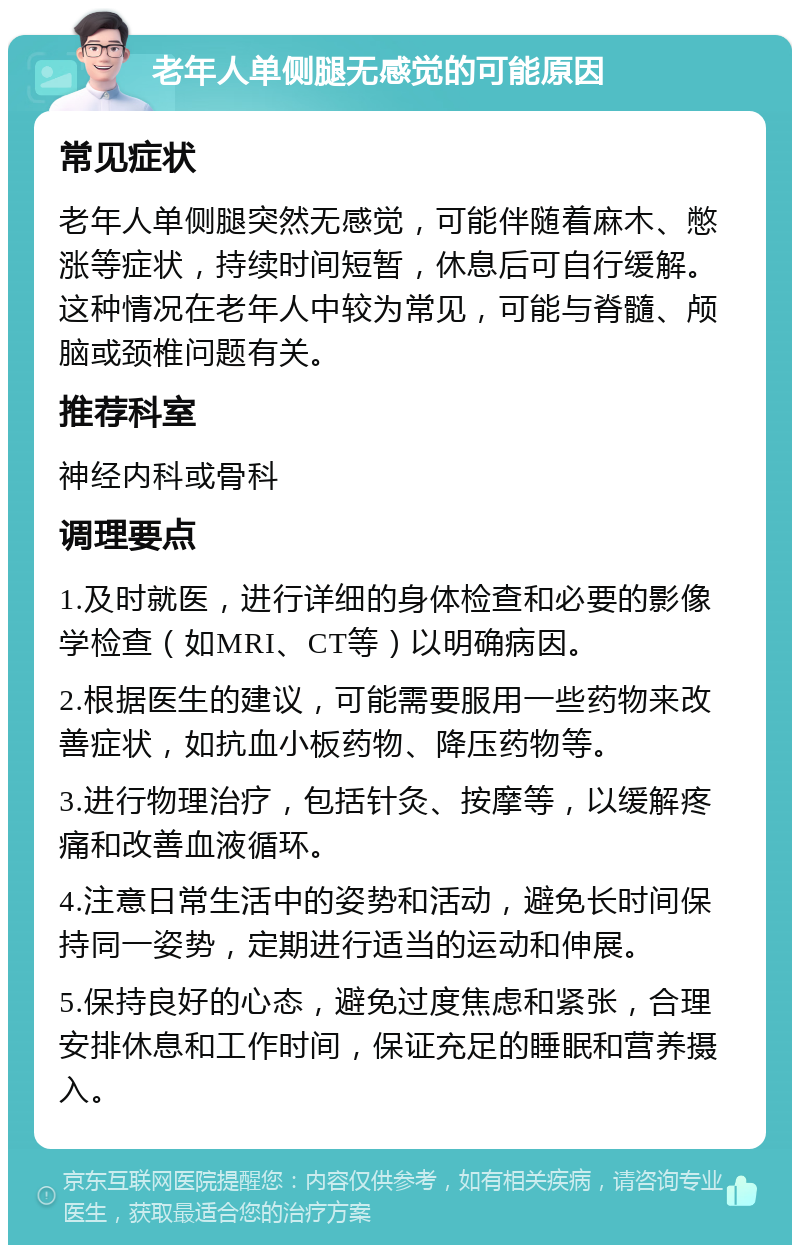 老年人单侧腿无感觉的可能原因 常见症状 老年人单侧腿突然无感觉，可能伴随着麻木、憋涨等症状，持续时间短暂，休息后可自行缓解。这种情况在老年人中较为常见，可能与脊髓、颅脑或颈椎问题有关。 推荐科室 神经内科或骨科 调理要点 1.及时就医，进行详细的身体检查和必要的影像学检查（如MRI、CT等）以明确病因。 2.根据医生的建议，可能需要服用一些药物来改善症状，如抗血小板药物、降压药物等。 3.进行物理治疗，包括针灸、按摩等，以缓解疼痛和改善血液循环。 4.注意日常生活中的姿势和活动，避免长时间保持同一姿势，定期进行适当的运动和伸展。 5.保持良好的心态，避免过度焦虑和紧张，合理安排休息和工作时间，保证充足的睡眠和营养摄入。