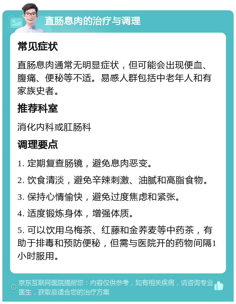 直肠息肉的治疗与调理 常见症状 直肠息肉通常无明显症状，但可能会出现便血、腹痛、便秘等不适。易感人群包括中老年人和有家族史者。 推荐科室 消化内科或肛肠科 调理要点 1. 定期复查肠镜，避免息肉恶变。 2. 饮食清淡，避免辛辣刺激、油腻和高脂食物。 3. 保持心情愉快，避免过度焦虑和紧张。 4. 适度锻炼身体，增强体质。 5. 可以饮用乌梅茶、红藤和金荞麦等中药茶，有助于排毒和预防便秘，但需与医院开的药物间隔1小时服用。