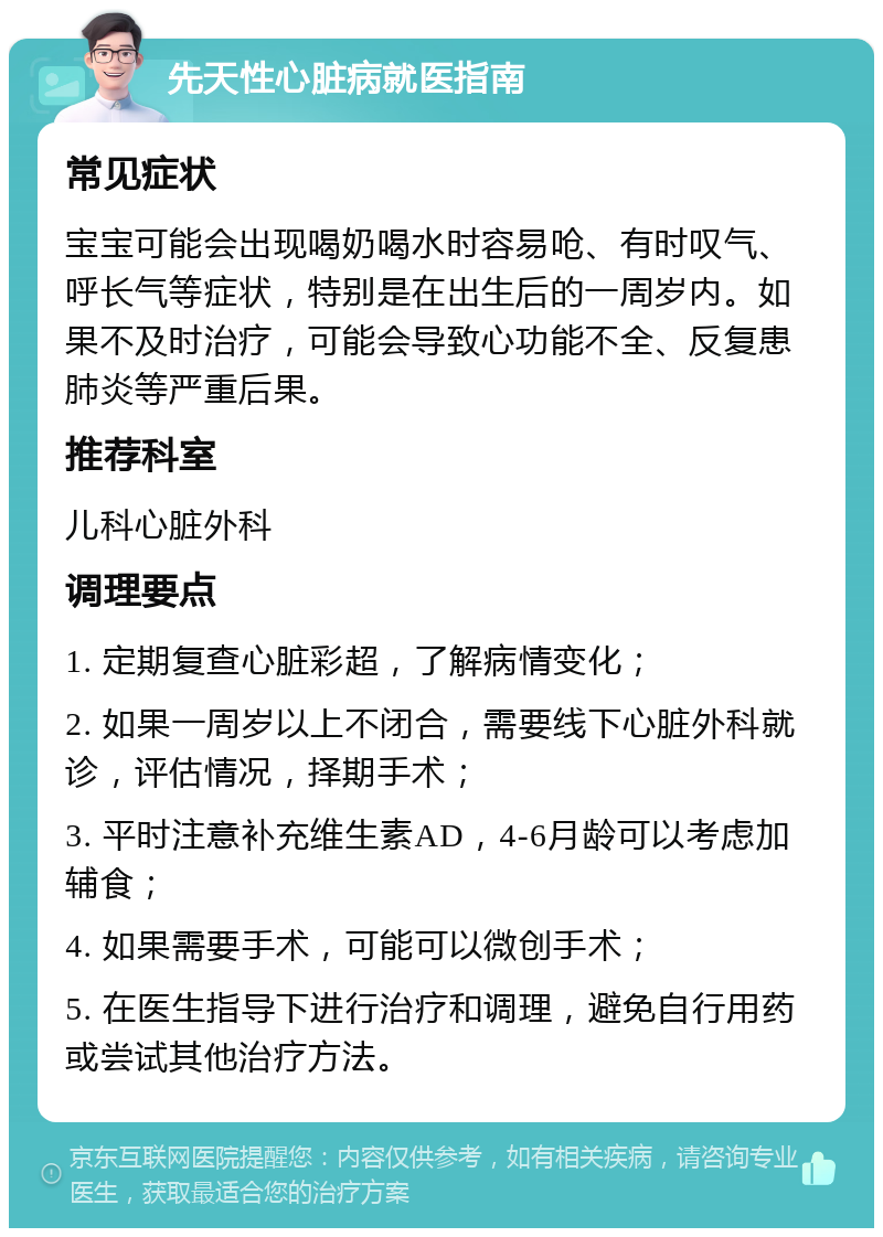 先天性心脏病就医指南 常见症状 宝宝可能会出现喝奶喝水时容易呛、有时叹气、呼长气等症状，特别是在出生后的一周岁内。如果不及时治疗，可能会导致心功能不全、反复患肺炎等严重后果。 推荐科室 儿科心脏外科 调理要点 1. 定期复查心脏彩超，了解病情变化； 2. 如果一周岁以上不闭合，需要线下心脏外科就诊，评估情况，择期手术； 3. 平时注意补充维生素AD，4-6月龄可以考虑加辅食； 4. 如果需要手术，可能可以微创手术； 5. 在医生指导下进行治疗和调理，避免自行用药或尝试其他治疗方法。