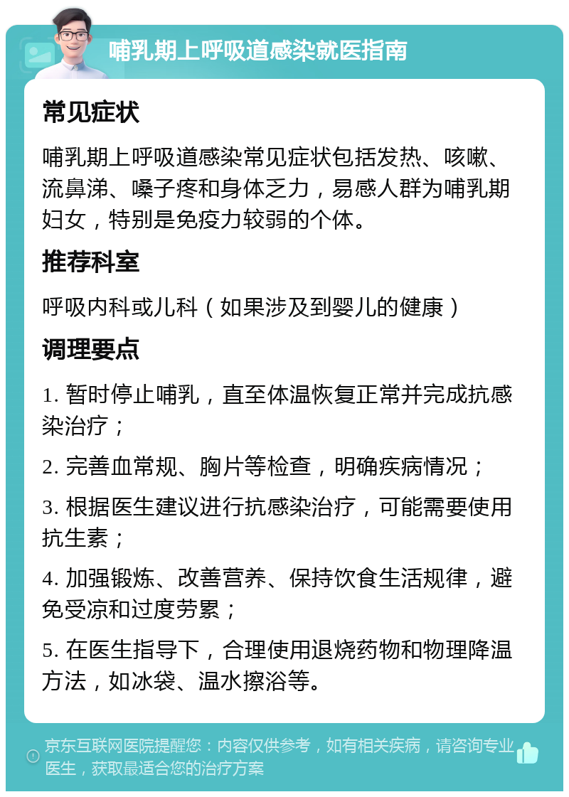 哺乳期上呼吸道感染就医指南 常见症状 哺乳期上呼吸道感染常见症状包括发热、咳嗽、流鼻涕、嗓子疼和身体乏力，易感人群为哺乳期妇女，特别是免疫力较弱的个体。 推荐科室 呼吸内科或儿科（如果涉及到婴儿的健康） 调理要点 1. 暂时停止哺乳，直至体温恢复正常并完成抗感染治疗； 2. 完善血常规、胸片等检查，明确疾病情况； 3. 根据医生建议进行抗感染治疗，可能需要使用抗生素； 4. 加强锻炼、改善营养、保持饮食生活规律，避免受凉和过度劳累； 5. 在医生指导下，合理使用退烧药物和物理降温方法，如冰袋、温水擦浴等。