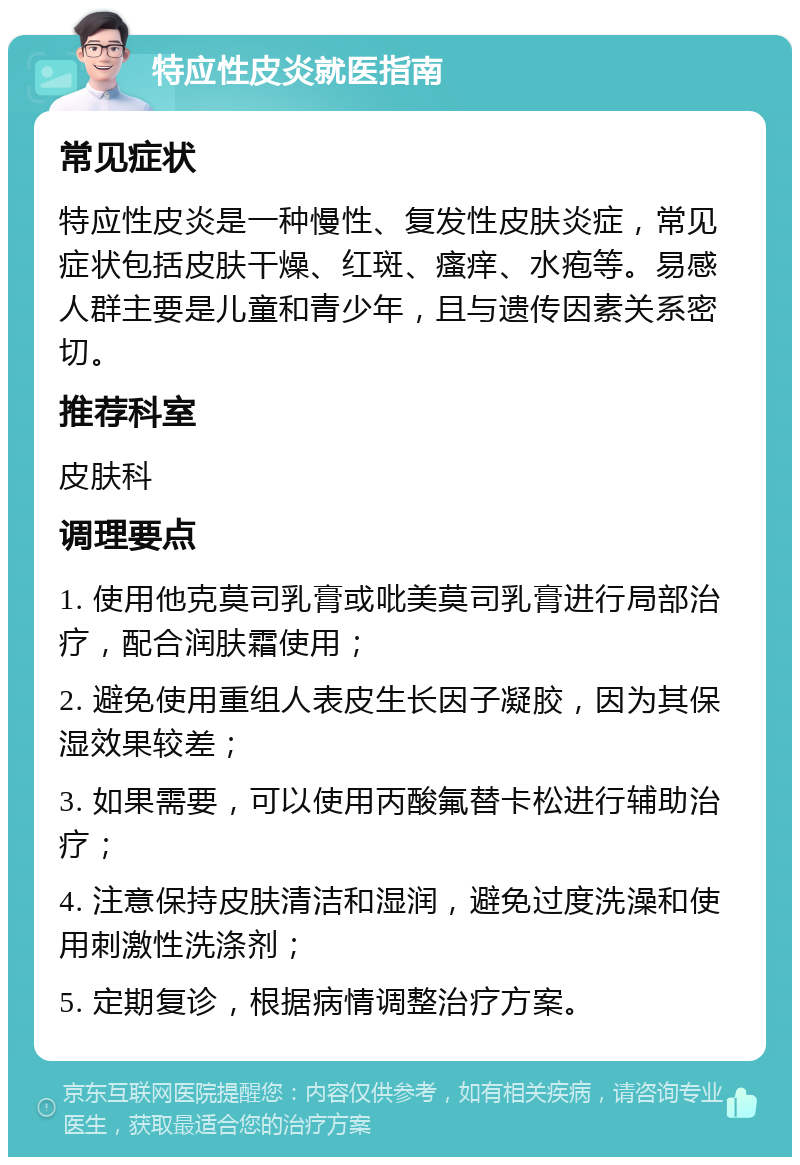 特应性皮炎就医指南 常见症状 特应性皮炎是一种慢性、复发性皮肤炎症，常见症状包括皮肤干燥、红斑、瘙痒、水疱等。易感人群主要是儿童和青少年，且与遗传因素关系密切。 推荐科室 皮肤科 调理要点 1. 使用他克莫司乳膏或吡美莫司乳膏进行局部治疗，配合润肤霜使用； 2. 避免使用重组人表皮生长因子凝胶，因为其保湿效果较差； 3. 如果需要，可以使用丙酸氟替卡松进行辅助治疗； 4. 注意保持皮肤清洁和湿润，避免过度洗澡和使用刺激性洗涤剂； 5. 定期复诊，根据病情调整治疗方案。