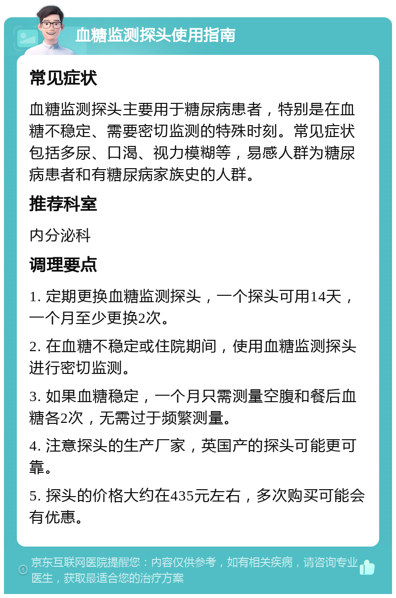 血糖监测探头使用指南 常见症状 血糖监测探头主要用于糖尿病患者，特别是在血糖不稳定、需要密切监测的特殊时刻。常见症状包括多尿、口渴、视力模糊等，易感人群为糖尿病患者和有糖尿病家族史的人群。 推荐科室 内分泌科 调理要点 1. 定期更换血糖监测探头，一个探头可用14天，一个月至少更换2次。 2. 在血糖不稳定或住院期间，使用血糖监测探头进行密切监测。 3. 如果血糖稳定，一个月只需测量空腹和餐后血糖各2次，无需过于频繁测量。 4. 注意探头的生产厂家，英国产的探头可能更可靠。 5. 探头的价格大约在435元左右，多次购买可能会有优惠。