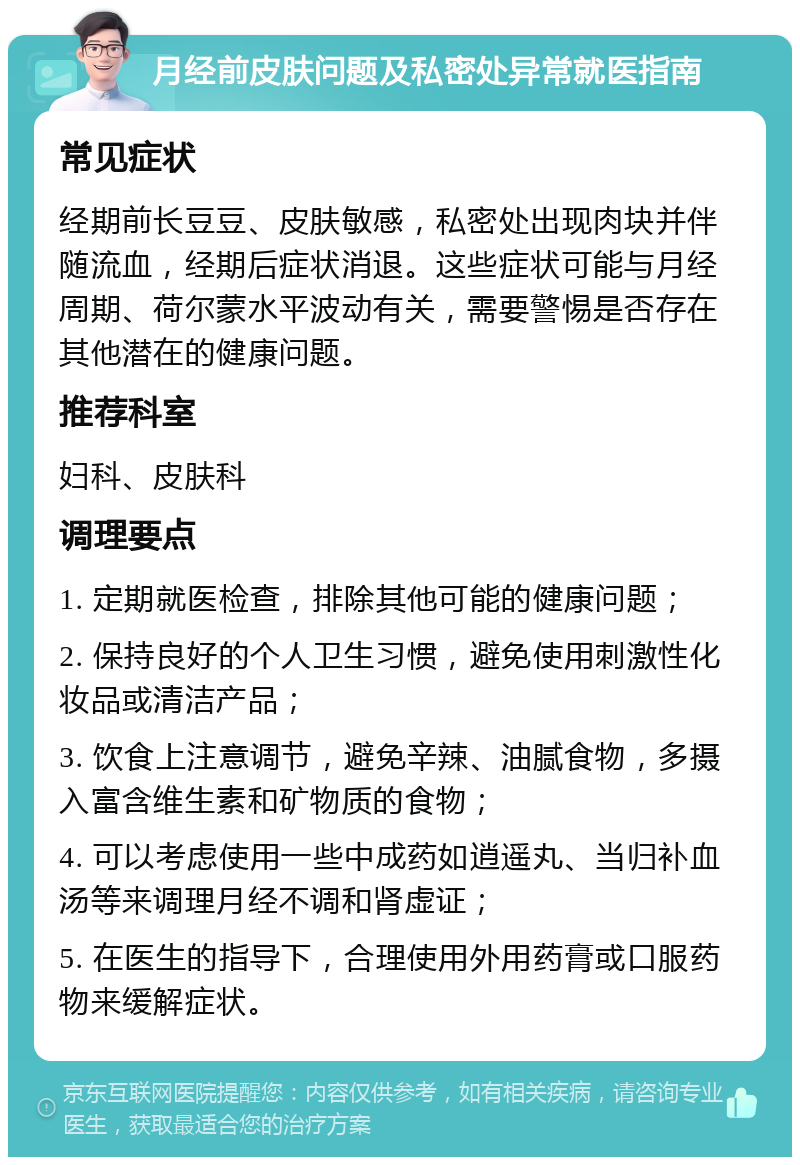 月经前皮肤问题及私密处异常就医指南 常见症状 经期前长豆豆、皮肤敏感，私密处出现肉块并伴随流血，经期后症状消退。这些症状可能与月经周期、荷尔蒙水平波动有关，需要警惕是否存在其他潜在的健康问题。 推荐科室 妇科、皮肤科 调理要点 1. 定期就医检查，排除其他可能的健康问题； 2. 保持良好的个人卫生习惯，避免使用刺激性化妆品或清洁产品； 3. 饮食上注意调节，避免辛辣、油腻食物，多摄入富含维生素和矿物质的食物； 4. 可以考虑使用一些中成药如逍遥丸、当归补血汤等来调理月经不调和肾虚证； 5. 在医生的指导下，合理使用外用药膏或口服药物来缓解症状。