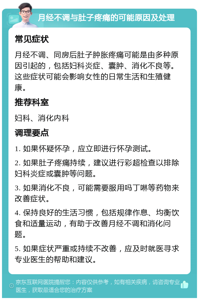 月经不调与肚子疼痛的可能原因及处理 常见症状 月经不调、同房后肚子肿胀疼痛可能是由多种原因引起的，包括妇科炎症、囊肿、消化不良等。这些症状可能会影响女性的日常生活和生殖健康。 推荐科室 妇科、消化内科 调理要点 1. 如果怀疑怀孕，应立即进行怀孕测试。 2. 如果肚子疼痛持续，建议进行彩超检查以排除妇科炎症或囊肿等问题。 3. 如果消化不良，可能需要服用吗丁啉等药物来改善症状。 4. 保持良好的生活习惯，包括规律作息、均衡饮食和适量运动，有助于改善月经不调和消化问题。 5. 如果症状严重或持续不改善，应及时就医寻求专业医生的帮助和建议。