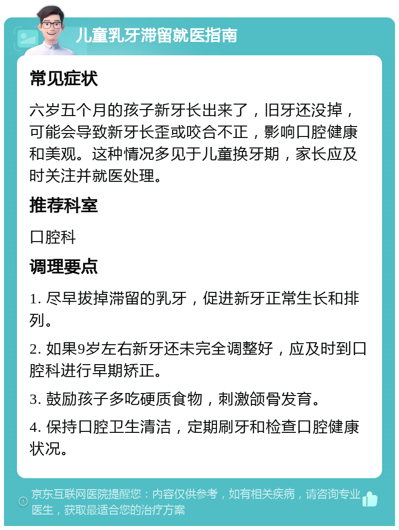 儿童乳牙滞留就医指南 常见症状 六岁五个月的孩子新牙长出来了，旧牙还没掉，可能会导致新牙长歪或咬合不正，影响口腔健康和美观。这种情况多见于儿童换牙期，家长应及时关注并就医处理。 推荐科室 口腔科 调理要点 1. 尽早拔掉滞留的乳牙，促进新牙正常生长和排列。 2. 如果9岁左右新牙还未完全调整好，应及时到口腔科进行早期矫正。 3. 鼓励孩子多吃硬质食物，刺激颌骨发育。 4. 保持口腔卫生清洁，定期刷牙和检查口腔健康状况。