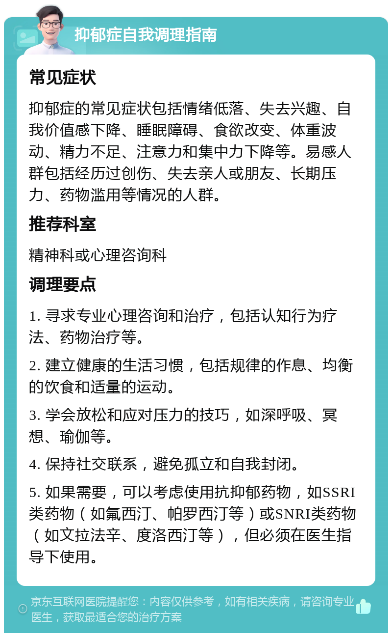 抑郁症自我调理指南 常见症状 抑郁症的常见症状包括情绪低落、失去兴趣、自我价值感下降、睡眠障碍、食欲改变、体重波动、精力不足、注意力和集中力下降等。易感人群包括经历过创伤、失去亲人或朋友、长期压力、药物滥用等情况的人群。 推荐科室 精神科或心理咨询科 调理要点 1. 寻求专业心理咨询和治疗，包括认知行为疗法、药物治疗等。 2. 建立健康的生活习惯，包括规律的作息、均衡的饮食和适量的运动。 3. 学会放松和应对压力的技巧，如深呼吸、冥想、瑜伽等。 4. 保持社交联系，避免孤立和自我封闭。 5. 如果需要，可以考虑使用抗抑郁药物，如SSRI类药物（如氟西汀、帕罗西汀等）或SNRI类药物（如文拉法辛、度洛西汀等），但必须在医生指导下使用。