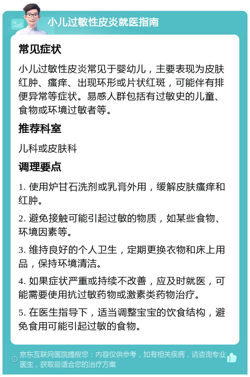 小儿过敏性皮炎就医指南 常见症状 小儿过敏性皮炎常见于婴幼儿，主要表现为皮肤红肿、瘙痒、出现环形或片状红斑，可能伴有排便异常等症状。易感人群包括有过敏史的儿童、食物或环境过敏者等。 推荐科室 儿科或皮肤科 调理要点 1. 使用炉甘石洗剂或乳膏外用，缓解皮肤瘙痒和红肿。 2. 避免接触可能引起过敏的物质，如某些食物、环境因素等。 3. 维持良好的个人卫生，定期更换衣物和床上用品，保持环境清洁。 4. 如果症状严重或持续不改善，应及时就医，可能需要使用抗过敏药物或激素类药物治疗。 5. 在医生指导下，适当调整宝宝的饮食结构，避免食用可能引起过敏的食物。