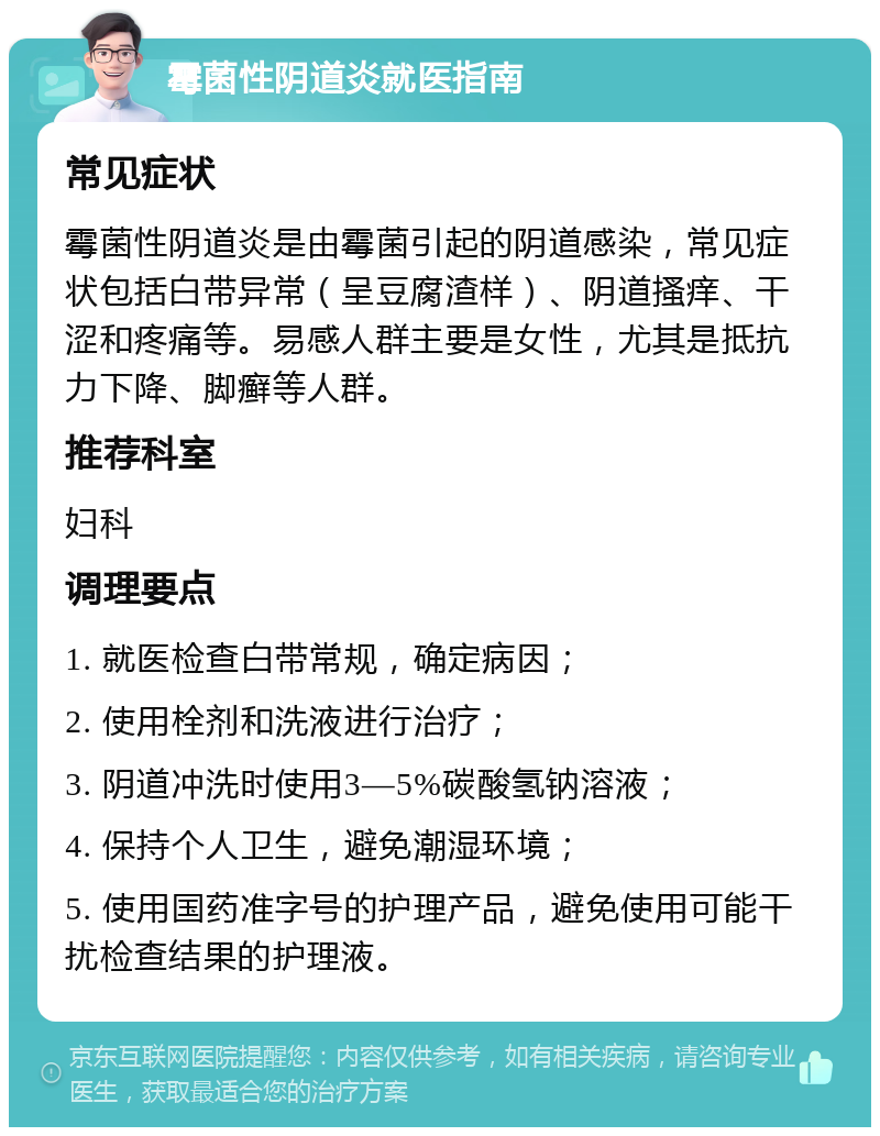 霉菌性阴道炎就医指南 常见症状 霉菌性阴道炎是由霉菌引起的阴道感染，常见症状包括白带异常（呈豆腐渣样）、阴道搔痒、干涩和疼痛等。易感人群主要是女性，尤其是抵抗力下降、脚癣等人群。 推荐科室 妇科 调理要点 1. 就医检查白带常规，确定病因； 2. 使用栓剂和洗液进行治疗； 3. 阴道冲洗时使用3—5%碳酸氢钠溶液； 4. 保持个人卫生，避免潮湿环境； 5. 使用国药准字号的护理产品，避免使用可能干扰检查结果的护理液。