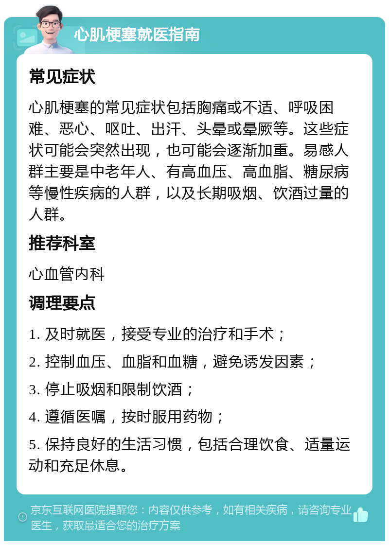 心肌梗塞就医指南 常见症状 心肌梗塞的常见症状包括胸痛或不适、呼吸困难、恶心、呕吐、出汗、头晕或晕厥等。这些症状可能会突然出现，也可能会逐渐加重。易感人群主要是中老年人、有高血压、高血脂、糖尿病等慢性疾病的人群，以及长期吸烟、饮酒过量的人群。 推荐科室 心血管内科 调理要点 1. 及时就医，接受专业的治疗和手术； 2. 控制血压、血脂和血糖，避免诱发因素； 3. 停止吸烟和限制饮酒； 4. 遵循医嘱，按时服用药物； 5. 保持良好的生活习惯，包括合理饮食、适量运动和充足休息。