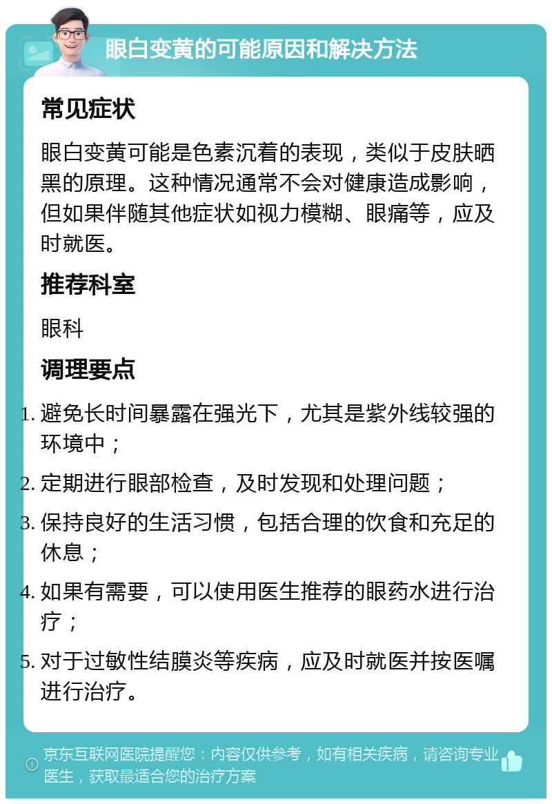 眼白变黄的可能原因和解决方法 常见症状 眼白变黄可能是色素沉着的表现，类似于皮肤晒黑的原理。这种情况通常不会对健康造成影响，但如果伴随其他症状如视力模糊、眼痛等，应及时就医。 推荐科室 眼科 调理要点 避免长时间暴露在强光下，尤其是紫外线较强的环境中； 定期进行眼部检查，及时发现和处理问题； 保持良好的生活习惯，包括合理的饮食和充足的休息； 如果有需要，可以使用医生推荐的眼药水进行治疗； 对于过敏性结膜炎等疾病，应及时就医并按医嘱进行治疗。