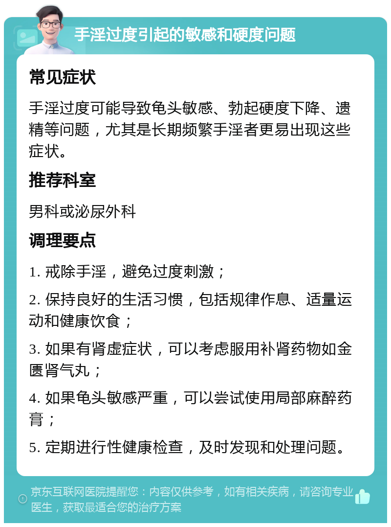 手淫过度引起的敏感和硬度问题 常见症状 手淫过度可能导致龟头敏感、勃起硬度下降、遗精等问题，尤其是长期频繁手淫者更易出现这些症状。 推荐科室 男科或泌尿外科 调理要点 1. 戒除手淫，避免过度刺激； 2. 保持良好的生活习惯，包括规律作息、适量运动和健康饮食； 3. 如果有肾虚症状，可以考虑服用补肾药物如金匮肾气丸； 4. 如果龟头敏感严重，可以尝试使用局部麻醉药膏； 5. 定期进行性健康检查，及时发现和处理问题。