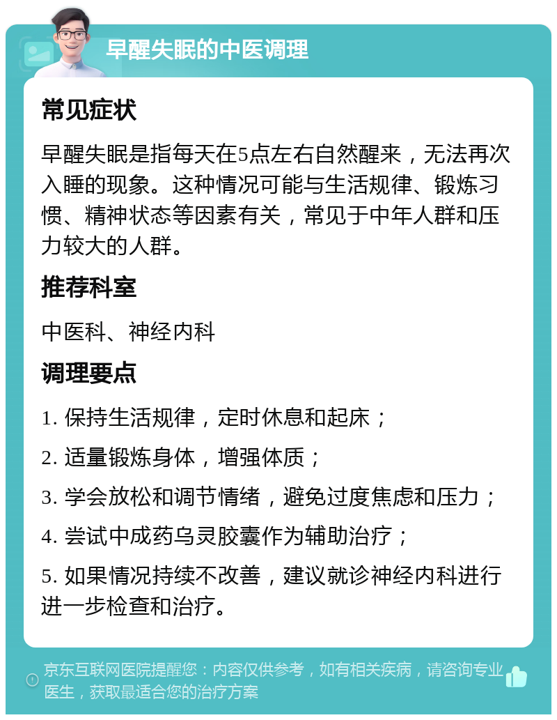 早醒失眠的中医调理 常见症状 早醒失眠是指每天在5点左右自然醒来，无法再次入睡的现象。这种情况可能与生活规律、锻炼习惯、精神状态等因素有关，常见于中年人群和压力较大的人群。 推荐科室 中医科、神经内科 调理要点 1. 保持生活规律，定时休息和起床； 2. 适量锻炼身体，增强体质； 3. 学会放松和调节情绪，避免过度焦虑和压力； 4. 尝试中成药乌灵胶囊作为辅助治疗； 5. 如果情况持续不改善，建议就诊神经内科进行进一步检查和治疗。