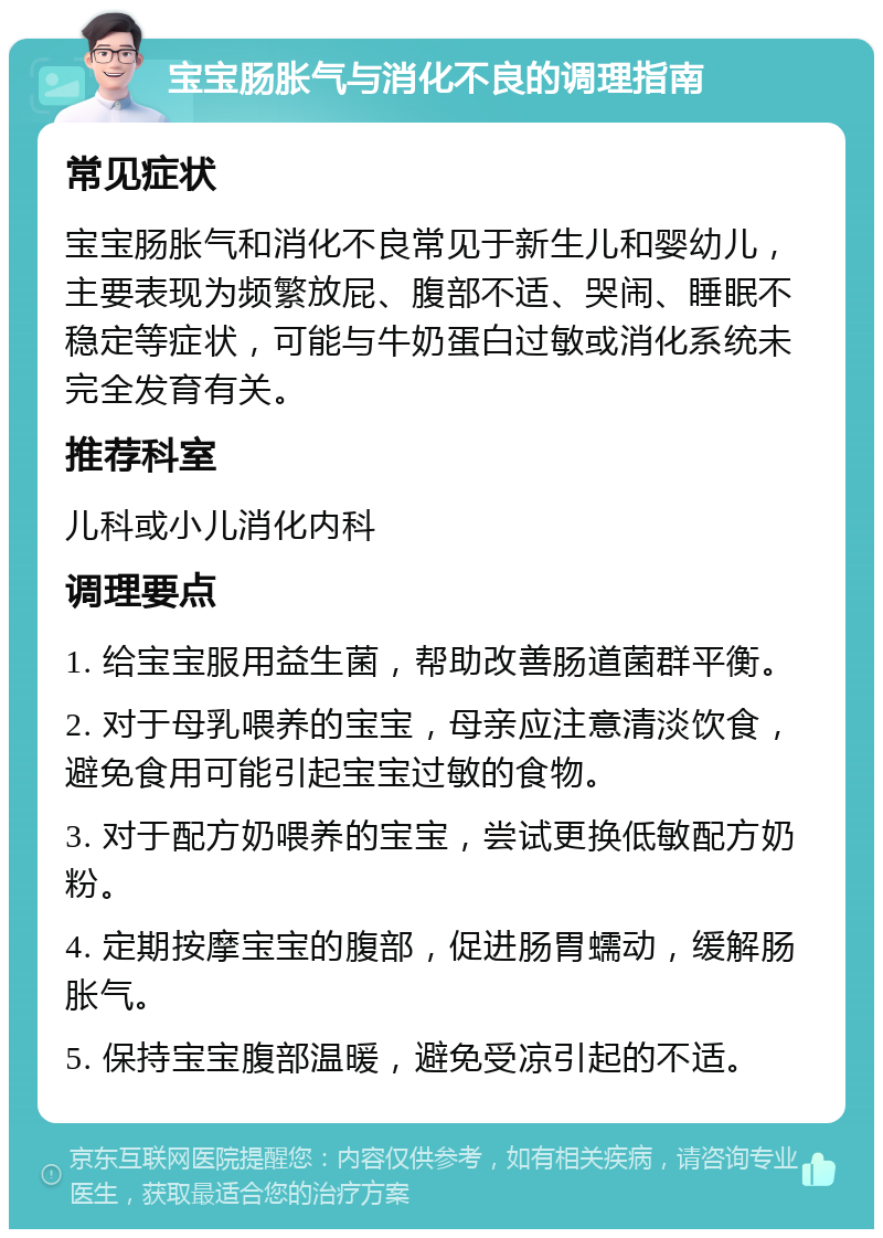 宝宝肠胀气与消化不良的调理指南 常见症状 宝宝肠胀气和消化不良常见于新生儿和婴幼儿，主要表现为频繁放屁、腹部不适、哭闹、睡眠不稳定等症状，可能与牛奶蛋白过敏或消化系统未完全发育有关。 推荐科室 儿科或小儿消化内科 调理要点 1. 给宝宝服用益生菌，帮助改善肠道菌群平衡。 2. 对于母乳喂养的宝宝，母亲应注意清淡饮食，避免食用可能引起宝宝过敏的食物。 3. 对于配方奶喂养的宝宝，尝试更换低敏配方奶粉。 4. 定期按摩宝宝的腹部，促进肠胃蠕动，缓解肠胀气。 5. 保持宝宝腹部温暖，避免受凉引起的不适。