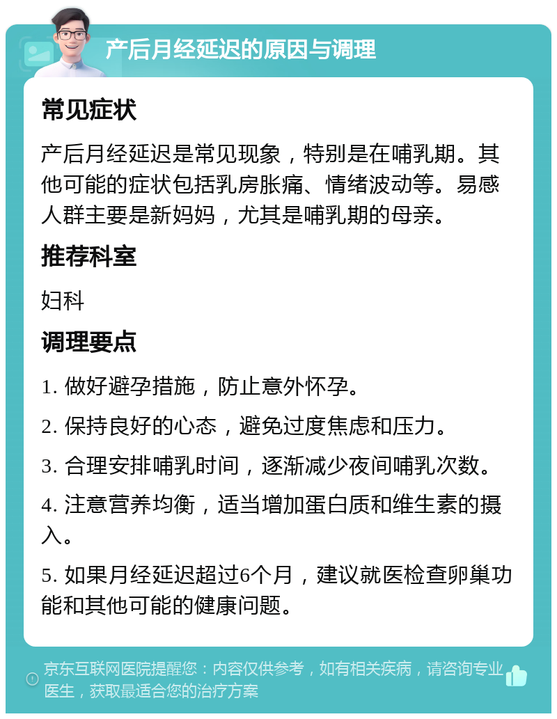 产后月经延迟的原因与调理 常见症状 产后月经延迟是常见现象，特别是在哺乳期。其他可能的症状包括乳房胀痛、情绪波动等。易感人群主要是新妈妈，尤其是哺乳期的母亲。 推荐科室 妇科 调理要点 1. 做好避孕措施，防止意外怀孕。 2. 保持良好的心态，避免过度焦虑和压力。 3. 合理安排哺乳时间，逐渐减少夜间哺乳次数。 4. 注意营养均衡，适当增加蛋白质和维生素的摄入。 5. 如果月经延迟超过6个月，建议就医检查卵巢功能和其他可能的健康问题。