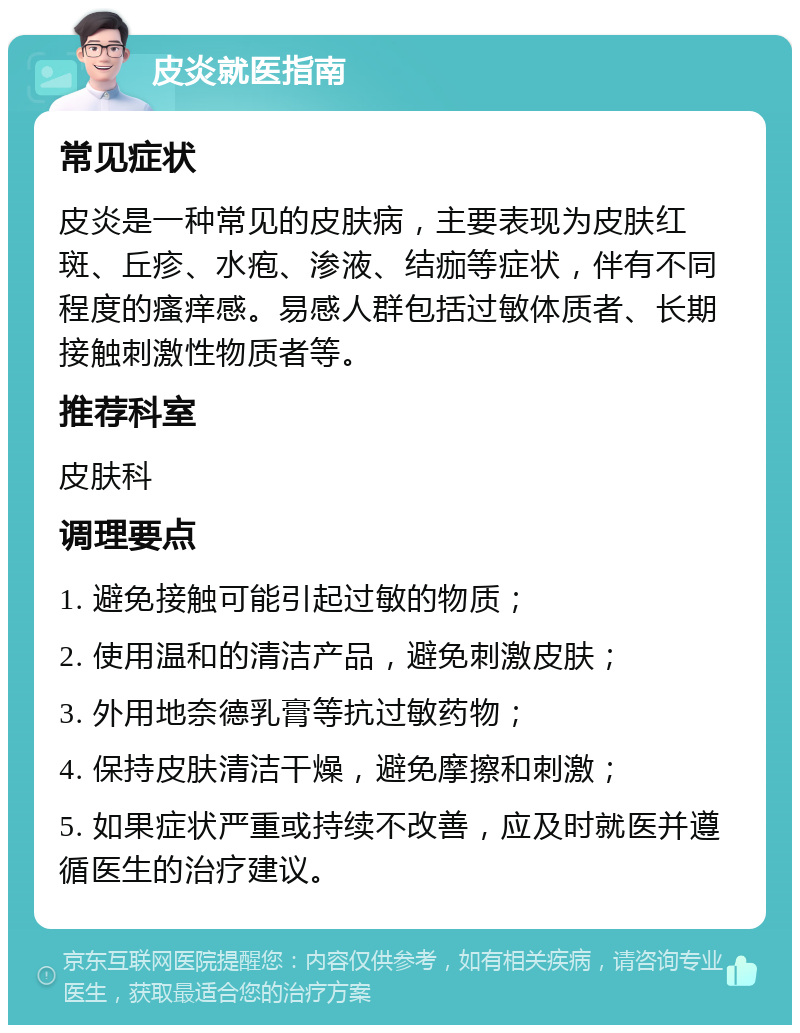 皮炎就医指南 常见症状 皮炎是一种常见的皮肤病，主要表现为皮肤红斑、丘疹、水疱、渗液、结痂等症状，伴有不同程度的瘙痒感。易感人群包括过敏体质者、长期接触刺激性物质者等。 推荐科室 皮肤科 调理要点 1. 避免接触可能引起过敏的物质； 2. 使用温和的清洁产品，避免刺激皮肤； 3. 外用地奈德乳膏等抗过敏药物； 4. 保持皮肤清洁干燥，避免摩擦和刺激； 5. 如果症状严重或持续不改善，应及时就医并遵循医生的治疗建议。