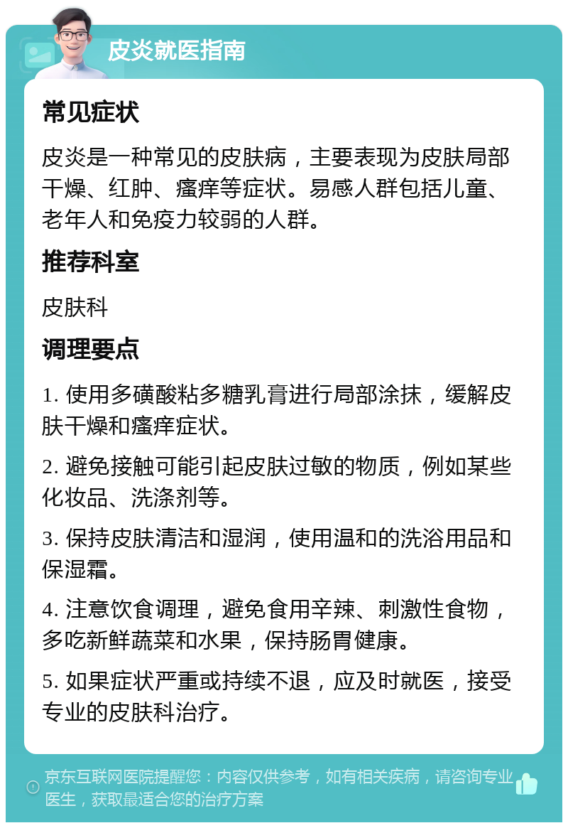 皮炎就医指南 常见症状 皮炎是一种常见的皮肤病，主要表现为皮肤局部干燥、红肿、瘙痒等症状。易感人群包括儿童、老年人和免疫力较弱的人群。 推荐科室 皮肤科 调理要点 1. 使用多磺酸粘多糖乳膏进行局部涂抹，缓解皮肤干燥和瘙痒症状。 2. 避免接触可能引起皮肤过敏的物质，例如某些化妆品、洗涤剂等。 3. 保持皮肤清洁和湿润，使用温和的洗浴用品和保湿霜。 4. 注意饮食调理，避免食用辛辣、刺激性食物，多吃新鲜蔬菜和水果，保持肠胃健康。 5. 如果症状严重或持续不退，应及时就医，接受专业的皮肤科治疗。