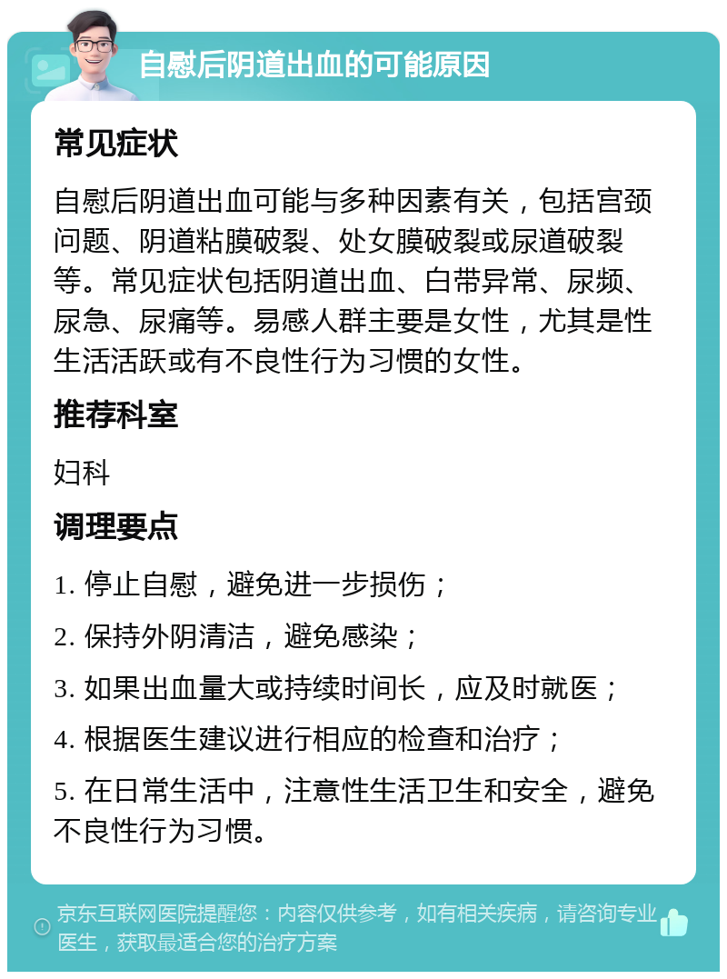 自慰后阴道出血的可能原因 常见症状 自慰后阴道出血可能与多种因素有关，包括宫颈问题、阴道粘膜破裂、处女膜破裂或尿道破裂等。常见症状包括阴道出血、白带异常、尿频、尿急、尿痛等。易感人群主要是女性，尤其是性生活活跃或有不良性行为习惯的女性。 推荐科室 妇科 调理要点 1. 停止自慰，避免进一步损伤； 2. 保持外阴清洁，避免感染； 3. 如果出血量大或持续时间长，应及时就医； 4. 根据医生建议进行相应的检查和治疗； 5. 在日常生活中，注意性生活卫生和安全，避免不良性行为习惯。