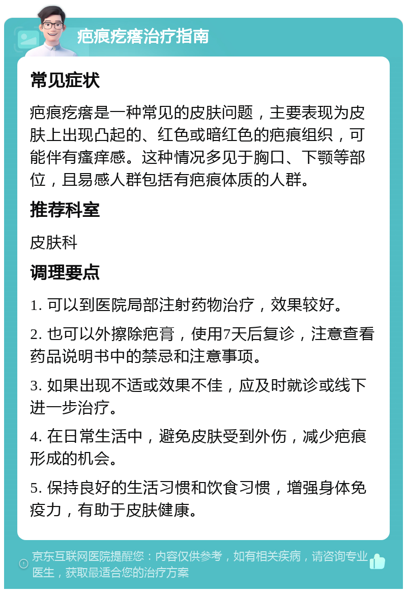 疤痕疙瘩治疗指南 常见症状 疤痕疙瘩是一种常见的皮肤问题，主要表现为皮肤上出现凸起的、红色或暗红色的疤痕组织，可能伴有瘙痒感。这种情况多见于胸口、下颚等部位，且易感人群包括有疤痕体质的人群。 推荐科室 皮肤科 调理要点 1. 可以到医院局部注射药物治疗，效果较好。 2. 也可以外擦除疤膏，使用7天后复诊，注意查看药品说明书中的禁忌和注意事项。 3. 如果出现不适或效果不佳，应及时就诊或线下进一步治疗。 4. 在日常生活中，避免皮肤受到外伤，减少疤痕形成的机会。 5. 保持良好的生活习惯和饮食习惯，增强身体免疫力，有助于皮肤健康。