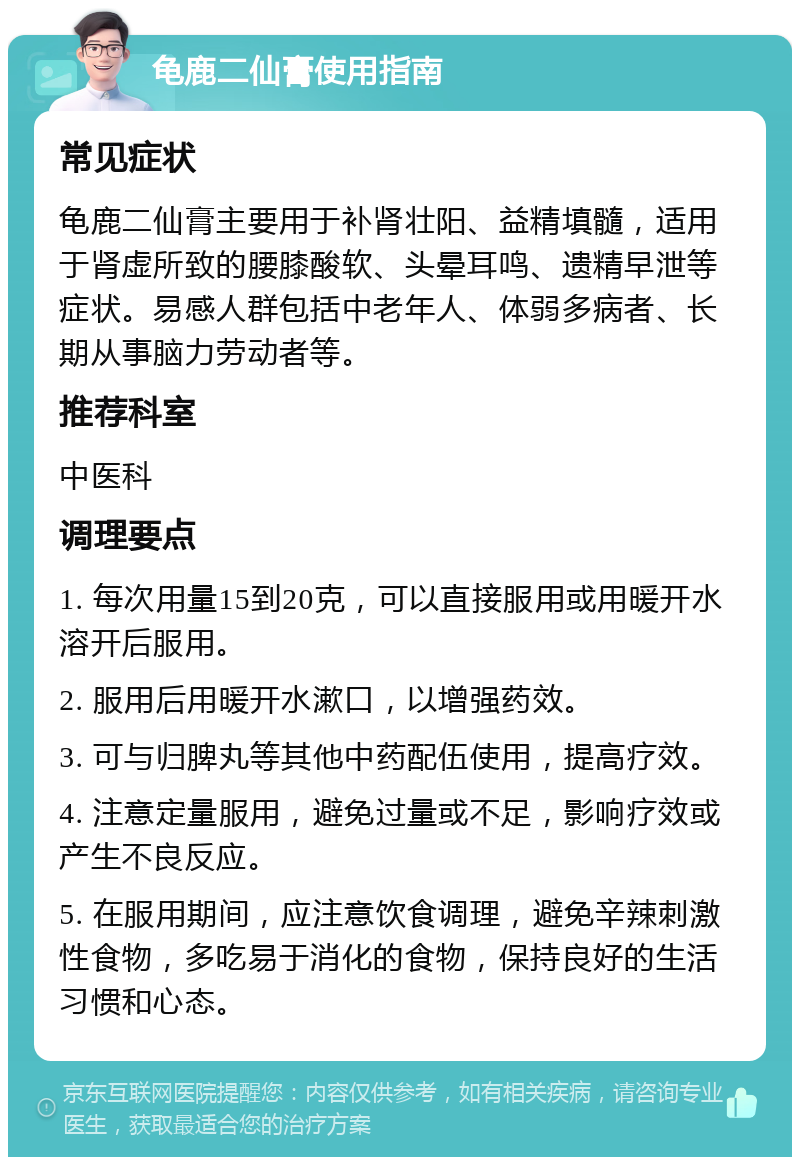 龟鹿二仙膏使用指南 常见症状 龟鹿二仙膏主要用于补肾壮阳、益精填髓，适用于肾虚所致的腰膝酸软、头晕耳鸣、遗精早泄等症状。易感人群包括中老年人、体弱多病者、长期从事脑力劳动者等。 推荐科室 中医科 调理要点 1. 每次用量15到20克，可以直接服用或用暖开水溶开后服用。 2. 服用后用暖开水漱口，以增强药效。 3. 可与归脾丸等其他中药配伍使用，提高疗效。 4. 注意定量服用，避免过量或不足，影响疗效或产生不良反应。 5. 在服用期间，应注意饮食调理，避免辛辣刺激性食物，多吃易于消化的食物，保持良好的生活习惯和心态。