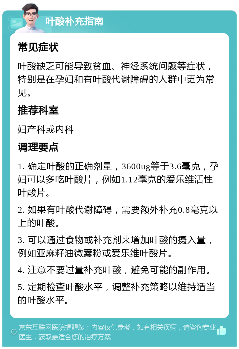 叶酸补充指南 常见症状 叶酸缺乏可能导致贫血、神经系统问题等症状，特别是在孕妇和有叶酸代谢障碍的人群中更为常见。 推荐科室 妇产科或内科 调理要点 1. 确定叶酸的正确剂量，3600ug等于3.6毫克，孕妇可以多吃叶酸片，例如1.12毫克的爱乐维活性叶酸片。 2. 如果有叶酸代谢障碍，需要额外补充0.8毫克以上的叶酸。 3. 可以通过食物或补充剂来增加叶酸的摄入量，例如亚麻籽油微囊粉或爱乐维叶酸片。 4. 注意不要过量补充叶酸，避免可能的副作用。 5. 定期检查叶酸水平，调整补充策略以维持适当的叶酸水平。