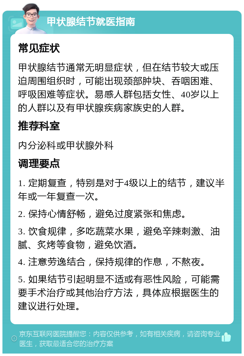 甲状腺结节就医指南 常见症状 甲状腺结节通常无明显症状，但在结节较大或压迫周围组织时，可能出现颈部肿块、吞咽困难、呼吸困难等症状。易感人群包括女性、40岁以上的人群以及有甲状腺疾病家族史的人群。 推荐科室 内分泌科或甲状腺外科 调理要点 1. 定期复查，特别是对于4级以上的结节，建议半年或一年复查一次。 2. 保持心情舒畅，避免过度紧张和焦虑。 3. 饮食规律，多吃蔬菜水果，避免辛辣刺激、油腻、炙烤等食物，避免饮酒。 4. 注意劳逸结合，保持规律的作息，不熬夜。 5. 如果结节引起明显不适或有恶性风险，可能需要手术治疗或其他治疗方法，具体应根据医生的建议进行处理。