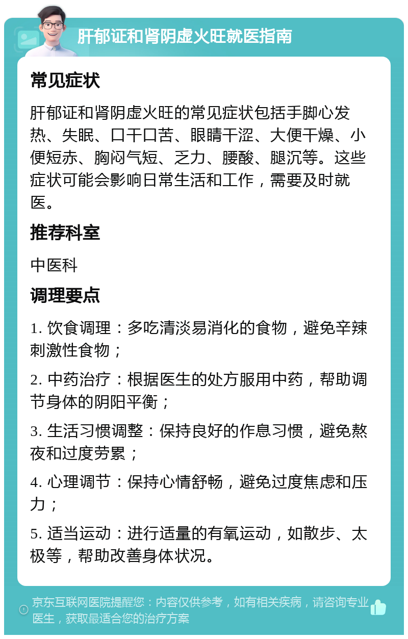 肝郁证和肾阴虚火旺就医指南 常见症状 肝郁证和肾阴虚火旺的常见症状包括手脚心发热、失眠、口干口苦、眼睛干涩、大便干燥、小便短赤、胸闷气短、乏力、腰酸、腿沉等。这些症状可能会影响日常生活和工作，需要及时就医。 推荐科室 中医科 调理要点 1. 饮食调理：多吃清淡易消化的食物，避免辛辣刺激性食物； 2. 中药治疗：根据医生的处方服用中药，帮助调节身体的阴阳平衡； 3. 生活习惯调整：保持良好的作息习惯，避免熬夜和过度劳累； 4. 心理调节：保持心情舒畅，避免过度焦虑和压力； 5. 适当运动：进行适量的有氧运动，如散步、太极等，帮助改善身体状况。