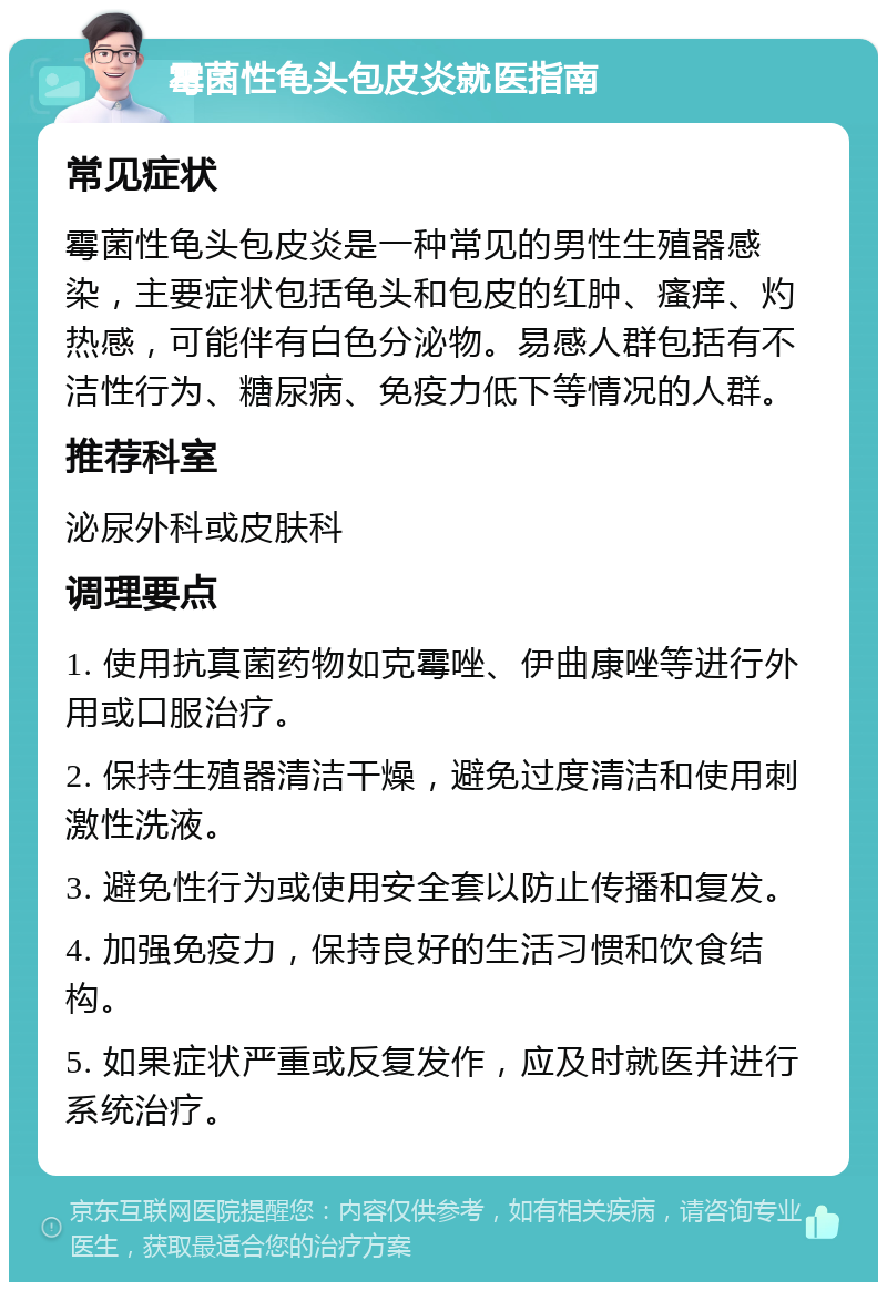 霉菌性龟头包皮炎就医指南 常见症状 霉菌性龟头包皮炎是一种常见的男性生殖器感染，主要症状包括龟头和包皮的红肿、瘙痒、灼热感，可能伴有白色分泌物。易感人群包括有不洁性行为、糖尿病、免疫力低下等情况的人群。 推荐科室 泌尿外科或皮肤科 调理要点 1. 使用抗真菌药物如克霉唑、伊曲康唑等进行外用或口服治疗。 2. 保持生殖器清洁干燥，避免过度清洁和使用刺激性洗液。 3. 避免性行为或使用安全套以防止传播和复发。 4. 加强免疫力，保持良好的生活习惯和饮食结构。 5. 如果症状严重或反复发作，应及时就医并进行系统治疗。