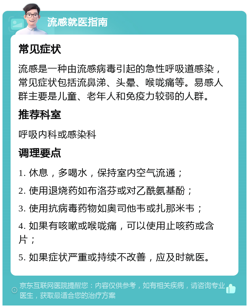 流感就医指南 常见症状 流感是一种由流感病毒引起的急性呼吸道感染，常见症状包括流鼻涕、头晕、喉咙痛等。易感人群主要是儿童、老年人和免疫力较弱的人群。 推荐科室 呼吸内科或感染科 调理要点 1. 休息，多喝水，保持室内空气流通； 2. 使用退烧药如布洛芬或对乙酰氨基酚； 3. 使用抗病毒药物如奥司他韦或扎那米韦； 4. 如果有咳嗽或喉咙痛，可以使用止咳药或含片； 5. 如果症状严重或持续不改善，应及时就医。