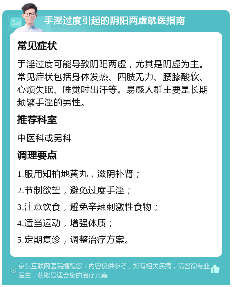 手淫过度引起的阴阳两虚就医指南 常见症状 手淫过度可能导致阴阳两虚，尤其是阴虚为主。常见症状包括身体发热、四肢无力、腰膝酸软、心烦失眠、睡觉时出汗等。易感人群主要是长期频繁手淫的男性。 推荐科室 中医科或男科 调理要点 1.服用知柏地黄丸，滋阴补肾； 2.节制欲望，避免过度手淫； 3.注意饮食，避免辛辣刺激性食物； 4.适当运动，增强体质； 5.定期复诊，调整治疗方案。