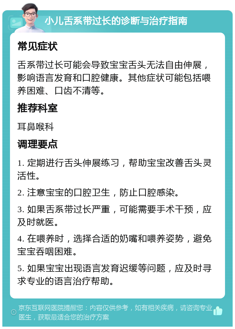 小儿舌系带过长的诊断与治疗指南 常见症状 舌系带过长可能会导致宝宝舌头无法自由伸展，影响语言发育和口腔健康。其他症状可能包括喂养困难、口齿不清等。 推荐科室 耳鼻喉科 调理要点 1. 定期进行舌头伸展练习，帮助宝宝改善舌头灵活性。 2. 注意宝宝的口腔卫生，防止口腔感染。 3. 如果舌系带过长严重，可能需要手术干预，应及时就医。 4. 在喂养时，选择合适的奶嘴和喂养姿势，避免宝宝吞咽困难。 5. 如果宝宝出现语言发育迟缓等问题，应及时寻求专业的语言治疗帮助。