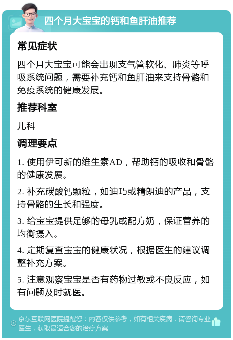 四个月大宝宝的钙和鱼肝油推荐 常见症状 四个月大宝宝可能会出现支气管软化、肺炎等呼吸系统问题，需要补充钙和鱼肝油来支持骨骼和免疫系统的健康发展。 推荐科室 儿科 调理要点 1. 使用伊可新的维生素AD，帮助钙的吸收和骨骼的健康发展。 2. 补充碳酸钙颗粒，如迪巧或精朗迪的产品，支持骨骼的生长和强度。 3. 给宝宝提供足够的母乳或配方奶，保证营养的均衡摄入。 4. 定期复查宝宝的健康状况，根据医生的建议调整补充方案。 5. 注意观察宝宝是否有药物过敏或不良反应，如有问题及时就医。