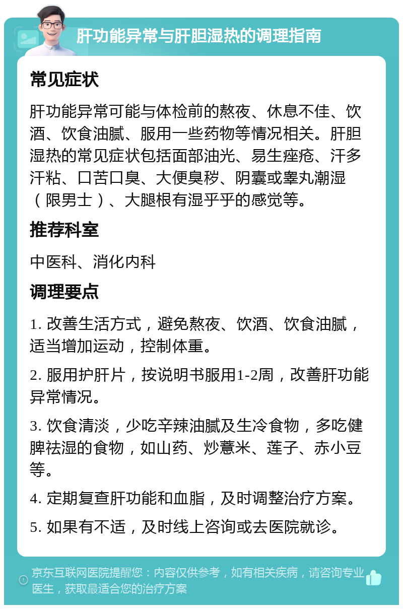 肝功能异常与肝胆湿热的调理指南 常见症状 肝功能异常可能与体检前的熬夜、休息不佳、饮酒、饮食油腻、服用一些药物等情况相关。肝胆湿热的常见症状包括面部油光、易生痤疮、汗多汗粘、口苦口臭、大便臭秽、阴囊或睾丸潮湿（限男士）、大腿根有湿乎乎的感觉等。 推荐科室 中医科、消化内科 调理要点 1. 改善生活方式，避免熬夜、饮酒、饮食油腻，适当增加运动，控制体重。 2. 服用护肝片，按说明书服用1-2周，改善肝功能异常情况。 3. 饮食清淡，少吃辛辣油腻及生冷食物，多吃健脾祛湿的食物，如山药、炒薏米、莲子、赤小豆等。 4. 定期复查肝功能和血脂，及时调整治疗方案。 5. 如果有不适，及时线上咨询或去医院就诊。