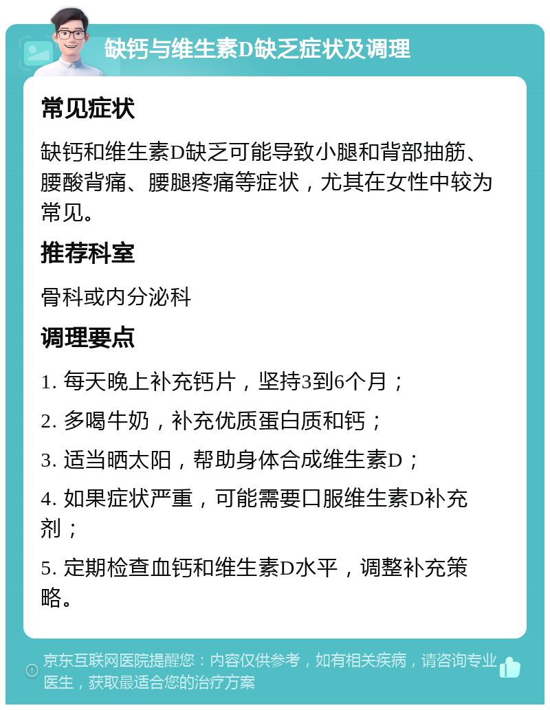 缺钙与维生素D缺乏症状及调理 常见症状 缺钙和维生素D缺乏可能导致小腿和背部抽筋、腰酸背痛、腰腿疼痛等症状，尤其在女性中较为常见。 推荐科室 骨科或内分泌科 调理要点 1. 每天晚上补充钙片，坚持3到6个月； 2. 多喝牛奶，补充优质蛋白质和钙； 3. 适当晒太阳，帮助身体合成维生素D； 4. 如果症状严重，可能需要口服维生素D补充剂； 5. 定期检查血钙和维生素D水平，调整补充策略。