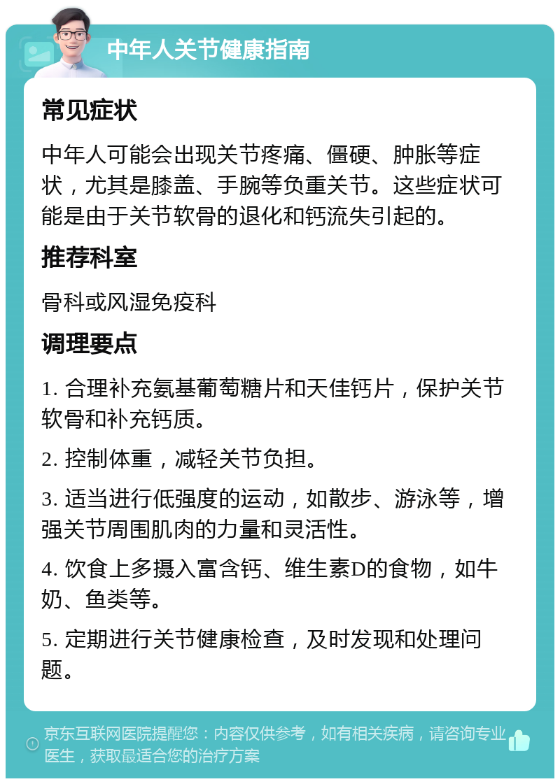 中年人关节健康指南 常见症状 中年人可能会出现关节疼痛、僵硬、肿胀等症状，尤其是膝盖、手腕等负重关节。这些症状可能是由于关节软骨的退化和钙流失引起的。 推荐科室 骨科或风湿免疫科 调理要点 1. 合理补充氨基葡萄糖片和天佳钙片，保护关节软骨和补充钙质。 2. 控制体重，减轻关节负担。 3. 适当进行低强度的运动，如散步、游泳等，增强关节周围肌肉的力量和灵活性。 4. 饮食上多摄入富含钙、维生素D的食物，如牛奶、鱼类等。 5. 定期进行关节健康检查，及时发现和处理问题。