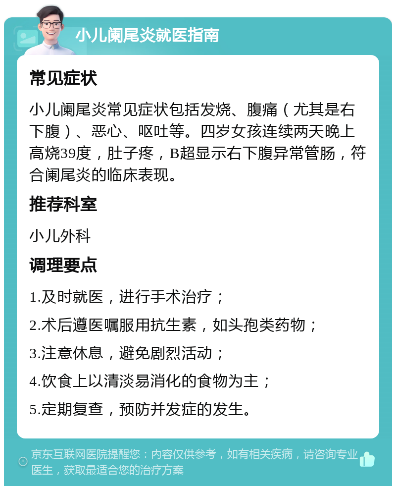 小儿阑尾炎就医指南 常见症状 小儿阑尾炎常见症状包括发烧、腹痛（尤其是右下腹）、恶心、呕吐等。四岁女孩连续两天晚上高烧39度，肚子疼，B超显示右下腹异常管肠，符合阑尾炎的临床表现。 推荐科室 小儿外科 调理要点 1.及时就医，进行手术治疗； 2.术后遵医嘱服用抗生素，如头孢类药物； 3.注意休息，避免剧烈活动； 4.饮食上以清淡易消化的食物为主； 5.定期复查，预防并发症的发生。