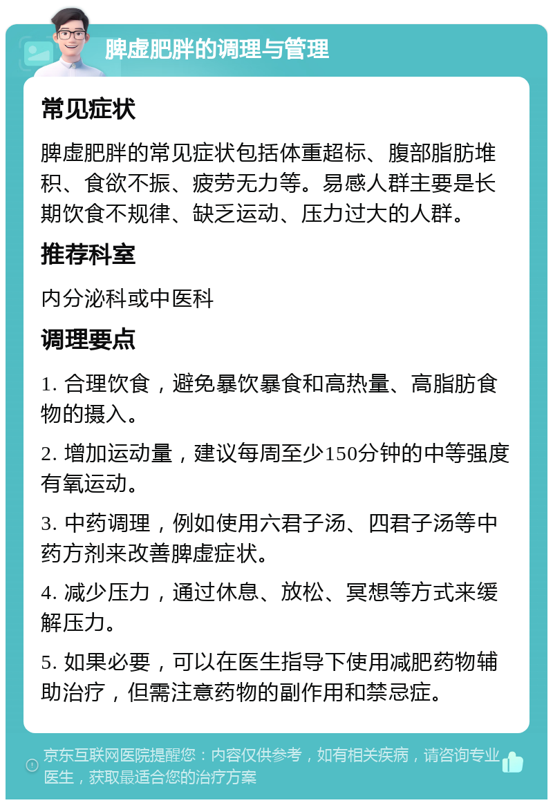 脾虚肥胖的调理与管理 常见症状 脾虚肥胖的常见症状包括体重超标、腹部脂肪堆积、食欲不振、疲劳无力等。易感人群主要是长期饮食不规律、缺乏运动、压力过大的人群。 推荐科室 内分泌科或中医科 调理要点 1. 合理饮食，避免暴饮暴食和高热量、高脂肪食物的摄入。 2. 增加运动量，建议每周至少150分钟的中等强度有氧运动。 3. 中药调理，例如使用六君子汤、四君子汤等中药方剂来改善脾虚症状。 4. 减少压力，通过休息、放松、冥想等方式来缓解压力。 5. 如果必要，可以在医生指导下使用减肥药物辅助治疗，但需注意药物的副作用和禁忌症。