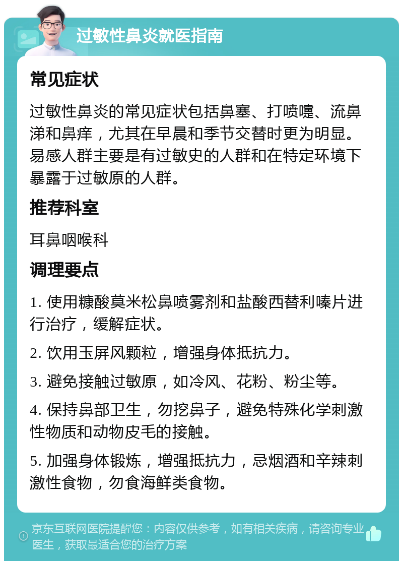 过敏性鼻炎就医指南 常见症状 过敏性鼻炎的常见症状包括鼻塞、打喷嚏、流鼻涕和鼻痒，尤其在早晨和季节交替时更为明显。易感人群主要是有过敏史的人群和在特定环境下暴露于过敏原的人群。 推荐科室 耳鼻咽喉科 调理要点 1. 使用糠酸莫米松鼻喷雾剂和盐酸西替利嗪片进行治疗，缓解症状。 2. 饮用玉屏风颗粒，增强身体抵抗力。 3. 避免接触过敏原，如冷风、花粉、粉尘等。 4. 保持鼻部卫生，勿挖鼻子，避免特殊化学刺激性物质和动物皮毛的接触。 5. 加强身体锻炼，增强抵抗力，忌烟酒和辛辣刺激性食物，勿食海鲜类食物。