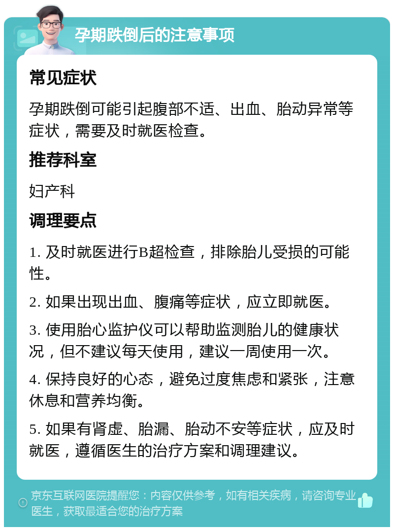 孕期跌倒后的注意事项 常见症状 孕期跌倒可能引起腹部不适、出血、胎动异常等症状，需要及时就医检查。 推荐科室 妇产科 调理要点 1. 及时就医进行B超检查，排除胎儿受损的可能性。 2. 如果出现出血、腹痛等症状，应立即就医。 3. 使用胎心监护仪可以帮助监测胎儿的健康状况，但不建议每天使用，建议一周使用一次。 4. 保持良好的心态，避免过度焦虑和紧张，注意休息和营养均衡。 5. 如果有肾虚、胎漏、胎动不安等症状，应及时就医，遵循医生的治疗方案和调理建议。