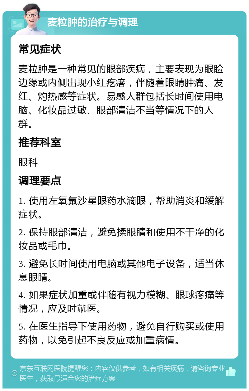 麦粒肿的治疗与调理 常见症状 麦粒肿是一种常见的眼部疾病，主要表现为眼睑边缘或内侧出现小红疙瘩，伴随着眼睛肿痛、发红、灼热感等症状。易感人群包括长时间使用电脑、化妆品过敏、眼部清洁不当等情况下的人群。 推荐科室 眼科 调理要点 1. 使用左氧氟沙星眼药水滴眼，帮助消炎和缓解症状。 2. 保持眼部清洁，避免揉眼睛和使用不干净的化妆品或毛巾。 3. 避免长时间使用电脑或其他电子设备，适当休息眼睛。 4. 如果症状加重或伴随有视力模糊、眼球疼痛等情况，应及时就医。 5. 在医生指导下使用药物，避免自行购买或使用药物，以免引起不良反应或加重病情。